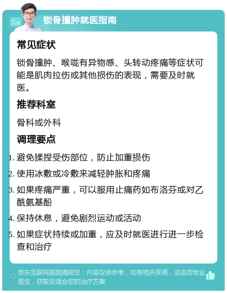 锁骨撞肿就医指南 常见症状 锁骨撞肿、喉咙有异物感、头转动疼痛等症状可能是肌肉拉伤或其他损伤的表现，需要及时就医。 推荐科室 骨科或外科 调理要点 避免揉捏受伤部位，防止加重损伤 使用冰敷或冷敷来减轻肿胀和疼痛 如果疼痛严重，可以服用止痛药如布洛芬或对乙酰氨基酚 保持休息，避免剧烈运动或活动 如果症状持续或加重，应及时就医进行进一步检查和治疗