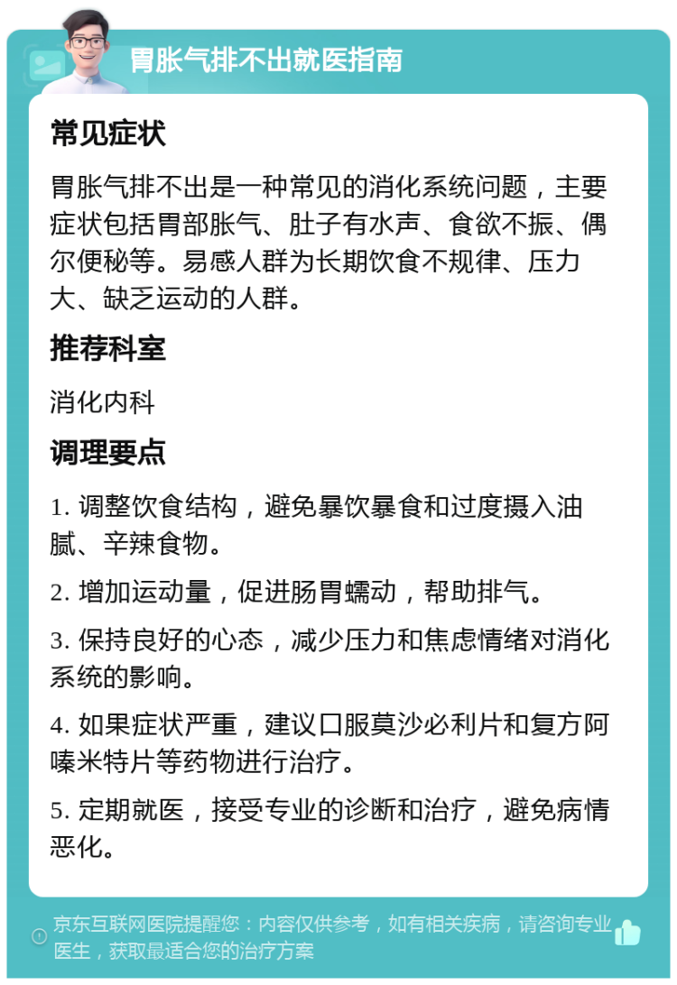 胃胀气排不出就医指南 常见症状 胃胀气排不出是一种常见的消化系统问题，主要症状包括胃部胀气、肚子有水声、食欲不振、偶尔便秘等。易感人群为长期饮食不规律、压力大、缺乏运动的人群。 推荐科室 消化内科 调理要点 1. 调整饮食结构，避免暴饮暴食和过度摄入油腻、辛辣食物。 2. 增加运动量，促进肠胃蠕动，帮助排气。 3. 保持良好的心态，减少压力和焦虑情绪对消化系统的影响。 4. 如果症状严重，建议口服莫沙必利片和复方阿嗪米特片等药物进行治疗。 5. 定期就医，接受专业的诊断和治疗，避免病情恶化。