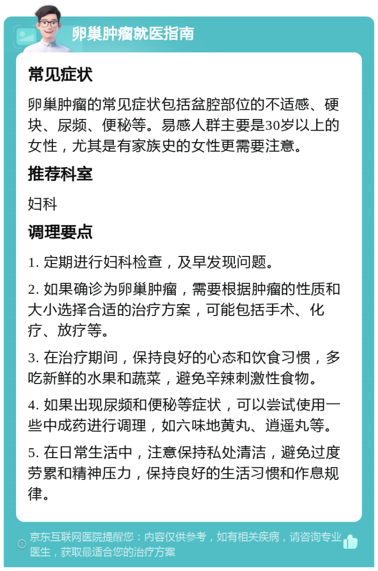 卵巢肿瘤就医指南 常见症状 卵巢肿瘤的常见症状包括盆腔部位的不适感、硬块、尿频、便秘等。易感人群主要是30岁以上的女性，尤其是有家族史的女性更需要注意。 推荐科室 妇科 调理要点 1. 定期进行妇科检查，及早发现问题。 2. 如果确诊为卵巢肿瘤，需要根据肿瘤的性质和大小选择合适的治疗方案，可能包括手术、化疗、放疗等。 3. 在治疗期间，保持良好的心态和饮食习惯，多吃新鲜的水果和蔬菜，避免辛辣刺激性食物。 4. 如果出现尿频和便秘等症状，可以尝试使用一些中成药进行调理，如六味地黄丸、逍遥丸等。 5. 在日常生活中，注意保持私处清洁，避免过度劳累和精神压力，保持良好的生活习惯和作息规律。