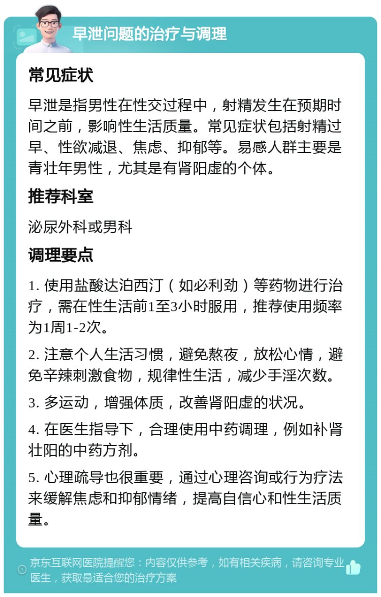 早泄问题的治疗与调理 常见症状 早泄是指男性在性交过程中，射精发生在预期时间之前，影响性生活质量。常见症状包括射精过早、性欲减退、焦虑、抑郁等。易感人群主要是青壮年男性，尤其是有肾阳虚的个体。 推荐科室 泌尿外科或男科 调理要点 1. 使用盐酸达泊西汀（如必利劲）等药物进行治疗，需在性生活前1至3小时服用，推荐使用频率为1周1-2次。 2. 注意个人生活习惯，避免熬夜，放松心情，避免辛辣刺激食物，规律性生活，减少手淫次数。 3. 多运动，增强体质，改善肾阳虚的状况。 4. 在医生指导下，合理使用中药调理，例如补肾壮阳的中药方剂。 5. 心理疏导也很重要，通过心理咨询或行为疗法来缓解焦虑和抑郁情绪，提高自信心和性生活质量。