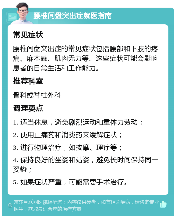 腰椎间盘突出症就医指南 常见症状 腰椎间盘突出症的常见症状包括腰部和下肢的疼痛、麻木感、肌肉无力等。这些症状可能会影响患者的日常生活和工作能力。 推荐科室 骨科或脊柱外科 调理要点 1. 适当休息，避免剧烈运动和重体力劳动； 2. 使用止痛药和消炎药来缓解症状； 3. 进行物理治疗，如按摩、理疗等； 4. 保持良好的坐姿和站姿，避免长时间保持同一姿势； 5. 如果症状严重，可能需要手术治疗。