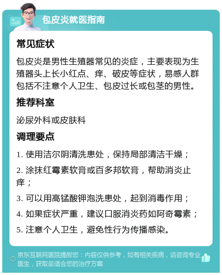 包皮炎就医指南 常见症状 包皮炎是男性生殖器常见的炎症，主要表现为生殖器头上长小红点、痒、破皮等症状，易感人群包括不注意个人卫生、包皮过长或包茎的男性。 推荐科室 泌尿外科或皮肤科 调理要点 1. 使用洁尔阴清洗患处，保持局部清洁干燥； 2. 涂抹红霉素软膏或百多邦软膏，帮助消炎止痒； 3. 可以用高锰酸钾泡洗患处，起到消毒作用； 4. 如果症状严重，建议口服消炎药如阿奇霉素； 5. 注意个人卫生，避免性行为传播感染。