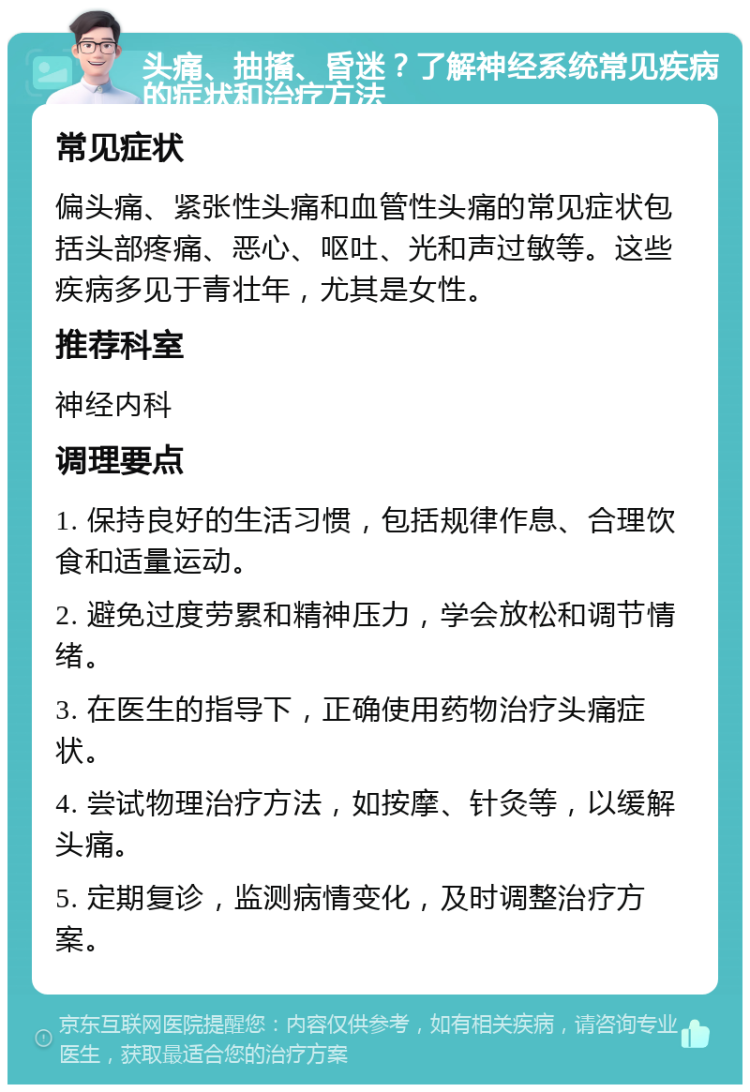 头痛、抽搐、昏迷？了解神经系统常见疾病的症状和治疗方法 常见症状 偏头痛、紧张性头痛和血管性头痛的常见症状包括头部疼痛、恶心、呕吐、光和声过敏等。这些疾病多见于青壮年，尤其是女性。 推荐科室 神经内科 调理要点 1. 保持良好的生活习惯，包括规律作息、合理饮食和适量运动。 2. 避免过度劳累和精神压力，学会放松和调节情绪。 3. 在医生的指导下，正确使用药物治疗头痛症状。 4. 尝试物理治疗方法，如按摩、针灸等，以缓解头痛。 5. 定期复诊，监测病情变化，及时调整治疗方案。