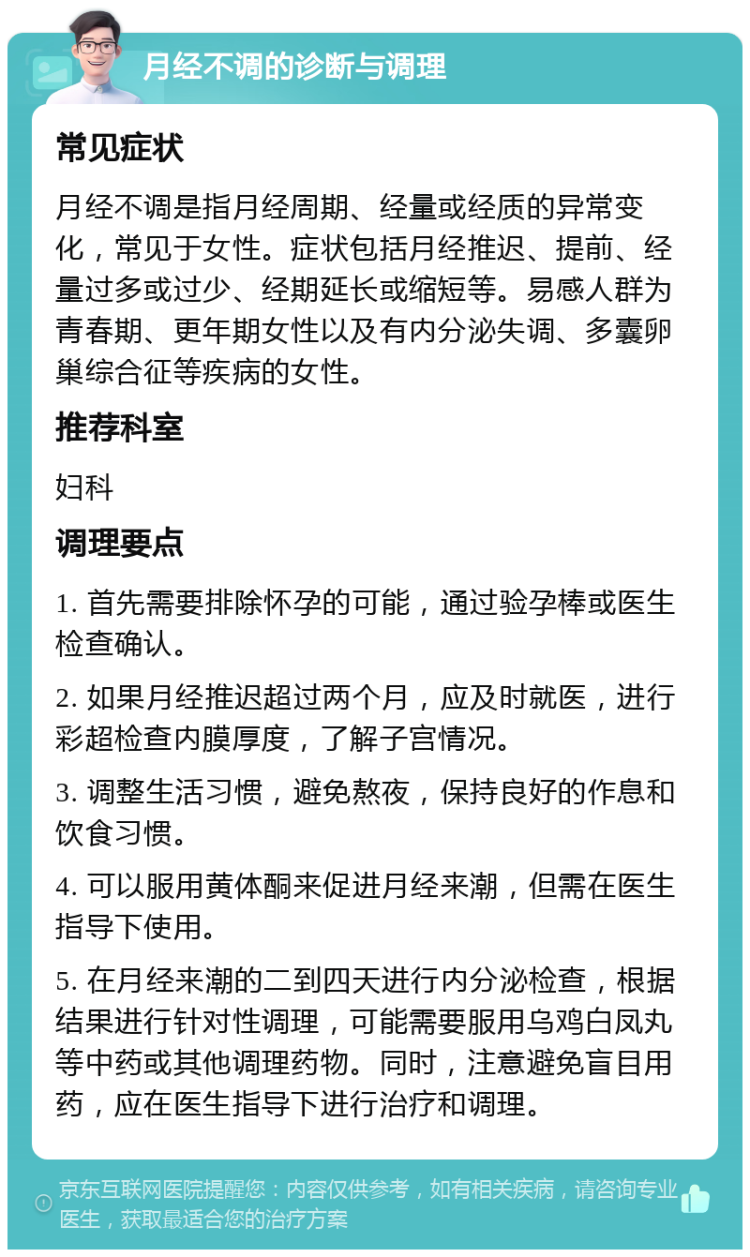 月经不调的诊断与调理 常见症状 月经不调是指月经周期、经量或经质的异常变化，常见于女性。症状包括月经推迟、提前、经量过多或过少、经期延长或缩短等。易感人群为青春期、更年期女性以及有内分泌失调、多囊卵巢综合征等疾病的女性。 推荐科室 妇科 调理要点 1. 首先需要排除怀孕的可能，通过验孕棒或医生检查确认。 2. 如果月经推迟超过两个月，应及时就医，进行彩超检查内膜厚度，了解子宫情况。 3. 调整生活习惯，避免熬夜，保持良好的作息和饮食习惯。 4. 可以服用黄体酮来促进月经来潮，但需在医生指导下使用。 5. 在月经来潮的二到四天进行内分泌检查，根据结果进行针对性调理，可能需要服用乌鸡白凤丸等中药或其他调理药物。同时，注意避免盲目用药，应在医生指导下进行治疗和调理。