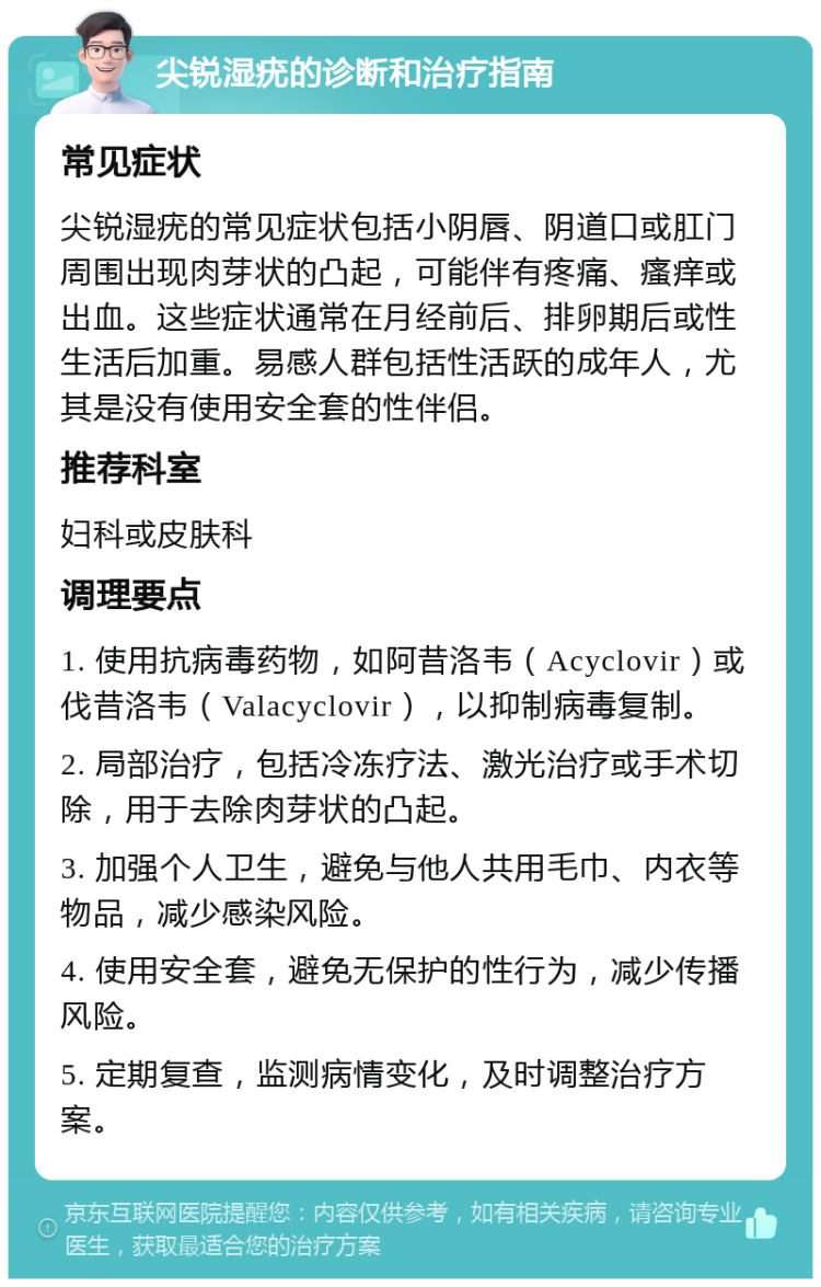 尖锐湿疣的诊断和治疗指南 常见症状 尖锐湿疣的常见症状包括小阴唇、阴道口或肛门周围出现肉芽状的凸起，可能伴有疼痛、瘙痒或出血。这些症状通常在月经前后、排卵期后或性生活后加重。易感人群包括性活跃的成年人，尤其是没有使用安全套的性伴侣。 推荐科室 妇科或皮肤科 调理要点 1. 使用抗病毒药物，如阿昔洛韦（Acyclovir）或伐昔洛韦（Valacyclovir），以抑制病毒复制。 2. 局部治疗，包括冷冻疗法、激光治疗或手术切除，用于去除肉芽状的凸起。 3. 加强个人卫生，避免与他人共用毛巾、内衣等物品，减少感染风险。 4. 使用安全套，避免无保护的性行为，减少传播风险。 5. 定期复查，监测病情变化，及时调整治疗方案。