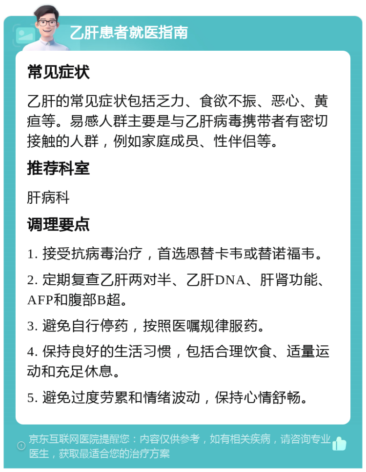 乙肝患者就医指南 常见症状 乙肝的常见症状包括乏力、食欲不振、恶心、黄疸等。易感人群主要是与乙肝病毒携带者有密切接触的人群，例如家庭成员、性伴侣等。 推荐科室 肝病科 调理要点 1. 接受抗病毒治疗，首选恩替卡韦或替诺福韦。 2. 定期复查乙肝两对半、乙肝DNA、肝肾功能、AFP和腹部B超。 3. 避免自行停药，按照医嘱规律服药。 4. 保持良好的生活习惯，包括合理饮食、适量运动和充足休息。 5. 避免过度劳累和情绪波动，保持心情舒畅。