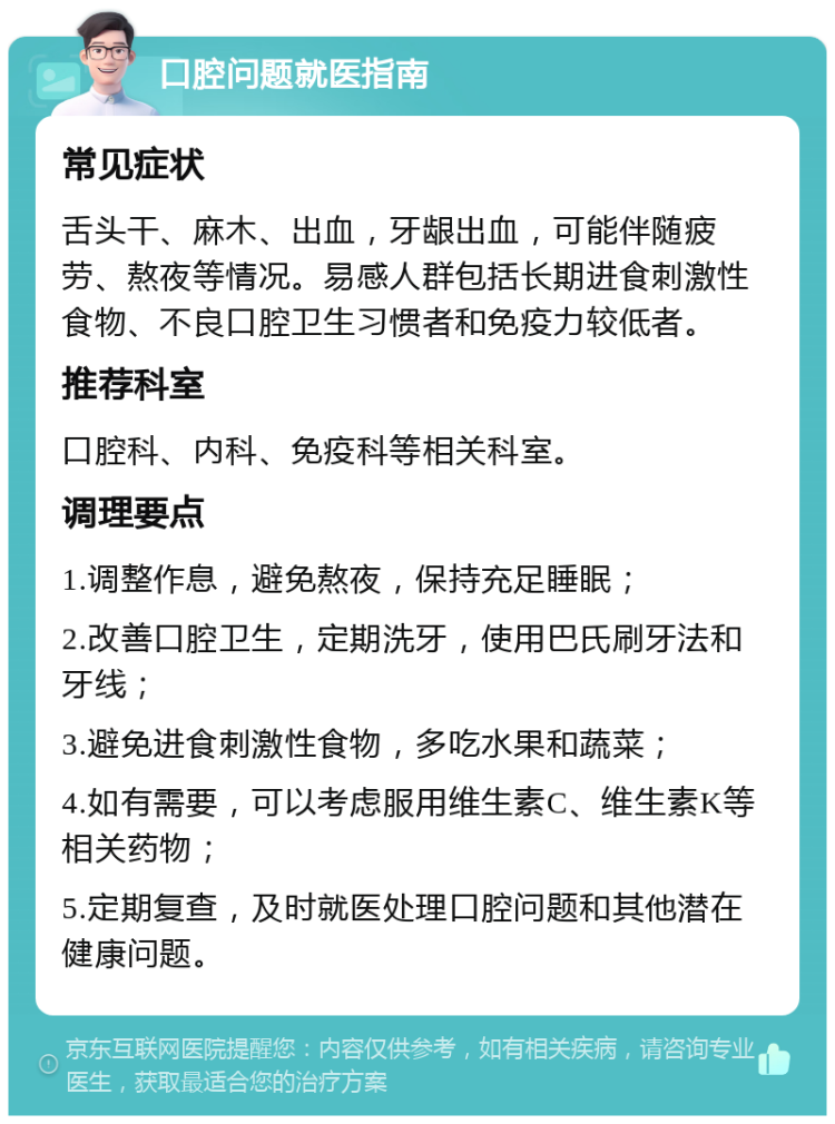 口腔问题就医指南 常见症状 舌头干、麻木、出血，牙龈出血，可能伴随疲劳、熬夜等情况。易感人群包括长期进食刺激性食物、不良口腔卫生习惯者和免疫力较低者。 推荐科室 口腔科、内科、免疫科等相关科室。 调理要点 1.调整作息，避免熬夜，保持充足睡眠； 2.改善口腔卫生，定期洗牙，使用巴氏刷牙法和牙线； 3.避免进食刺激性食物，多吃水果和蔬菜； 4.如有需要，可以考虑服用维生素C、维生素K等相关药物； 5.定期复查，及时就医处理口腔问题和其他潜在健康问题。