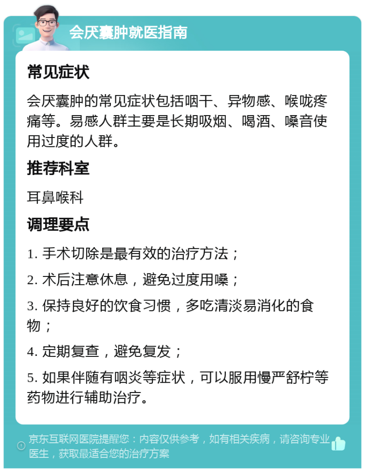 会厌囊肿就医指南 常见症状 会厌囊肿的常见症状包括咽干、异物感、喉咙疼痛等。易感人群主要是长期吸烟、喝酒、嗓音使用过度的人群。 推荐科室 耳鼻喉科 调理要点 1. 手术切除是最有效的治疗方法； 2. 术后注意休息，避免过度用嗓； 3. 保持良好的饮食习惯，多吃清淡易消化的食物； 4. 定期复查，避免复发； 5. 如果伴随有咽炎等症状，可以服用慢严舒柠等药物进行辅助治疗。