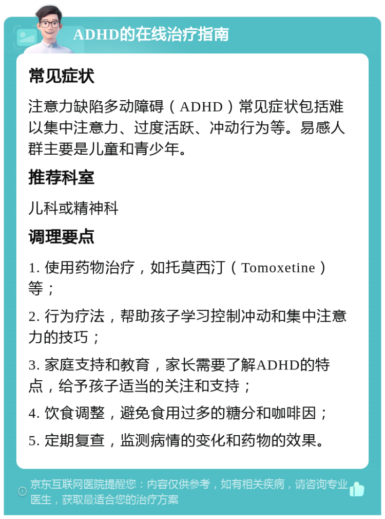 ADHD的在线治疗指南 常见症状 注意力缺陷多动障碍（ADHD）常见症状包括难以集中注意力、过度活跃、冲动行为等。易感人群主要是儿童和青少年。 推荐科室 儿科或精神科 调理要点 1. 使用药物治疗，如托莫西汀（Tomoxetine）等； 2. 行为疗法，帮助孩子学习控制冲动和集中注意力的技巧； 3. 家庭支持和教育，家长需要了解ADHD的特点，给予孩子适当的关注和支持； 4. 饮食调整，避免食用过多的糖分和咖啡因； 5. 定期复查，监测病情的变化和药物的效果。