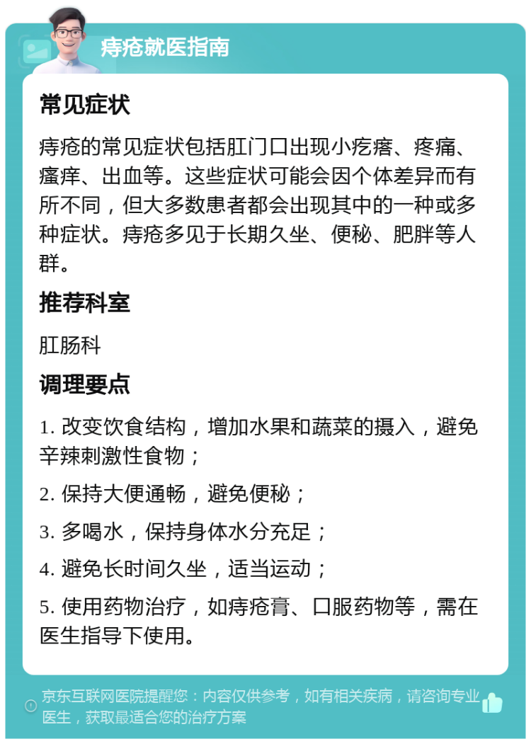 痔疮就医指南 常见症状 痔疮的常见症状包括肛门口出现小疙瘩、疼痛、瘙痒、出血等。这些症状可能会因个体差异而有所不同，但大多数患者都会出现其中的一种或多种症状。痔疮多见于长期久坐、便秘、肥胖等人群。 推荐科室 肛肠科 调理要点 1. 改变饮食结构，增加水果和蔬菜的摄入，避免辛辣刺激性食物； 2. 保持大便通畅，避免便秘； 3. 多喝水，保持身体水分充足； 4. 避免长时间久坐，适当运动； 5. 使用药物治疗，如痔疮膏、口服药物等，需在医生指导下使用。