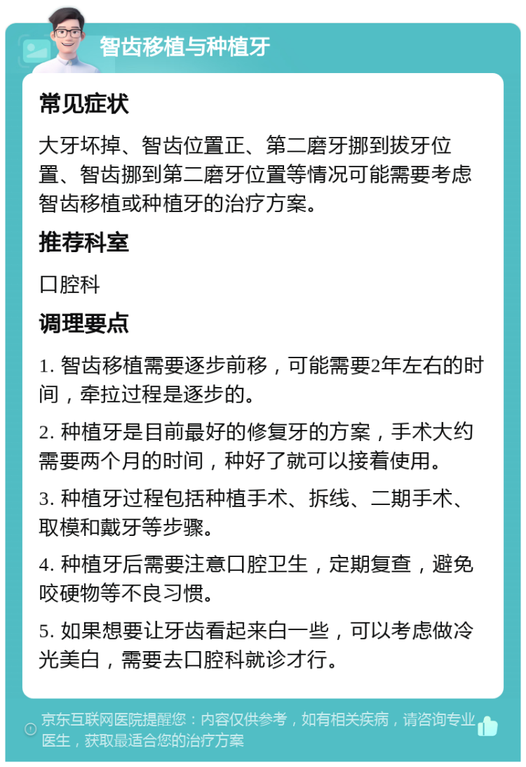 智齿移植与种植牙 常见症状 大牙坏掉、智齿位置正、第二磨牙挪到拔牙位置、智齿挪到第二磨牙位置等情况可能需要考虑智齿移植或种植牙的治疗方案。 推荐科室 口腔科 调理要点 1. 智齿移植需要逐步前移，可能需要2年左右的时间，牵拉过程是逐步的。 2. 种植牙是目前最好的修复牙的方案，手术大约需要两个月的时间，种好了就可以接着使用。 3. 种植牙过程包括种植手术、拆线、二期手术、取模和戴牙等步骤。 4. 种植牙后需要注意口腔卫生，定期复查，避免咬硬物等不良习惯。 5. 如果想要让牙齿看起来白一些，可以考虑做冷光美白，需要去口腔科就诊才行。