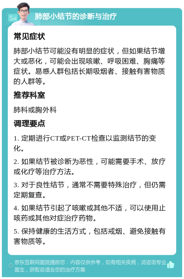 肺部小结节的诊断与治疗 常见症状 肺部小结节可能没有明显的症状，但如果结节增大或恶化，可能会出现咳嗽、呼吸困难、胸痛等症状。易感人群包括长期吸烟者、接触有害物质的人群等。 推荐科室 肺科或胸外科 调理要点 1. 定期进行CT或PET-CT检查以监测结节的变化。 2. 如果结节被诊断为恶性，可能需要手术、放疗或化疗等治疗方法。 3. 对于良性结节，通常不需要特殊治疗，但仍需定期复查。 4. 如果结节引起了咳嗽或其他不适，可以使用止咳药或其他对症治疗药物。 5. 保持健康的生活方式，包括戒烟、避免接触有害物质等。