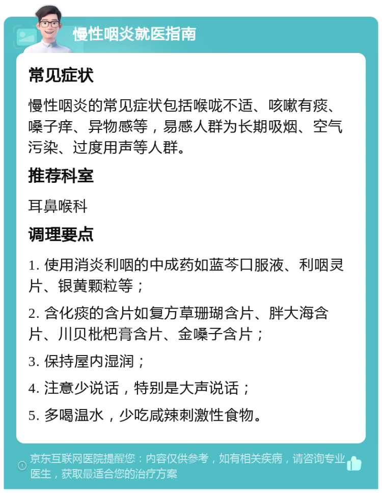 慢性咽炎就医指南 常见症状 慢性咽炎的常见症状包括喉咙不适、咳嗽有痰、嗓子痒、异物感等，易感人群为长期吸烟、空气污染、过度用声等人群。 推荐科室 耳鼻喉科 调理要点 1. 使用消炎利咽的中成药如蓝芩口服液、利咽灵片、银黄颗粒等； 2. 含化痰的含片如复方草珊瑚含片、胖大海含片、川贝枇杷膏含片、金嗓子含片； 3. 保持屋内湿润； 4. 注意少说话，特别是大声说话； 5. 多喝温水，少吃咸辣刺激性食物。