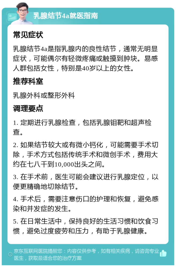 乳腺结节4a就医指南 常见症状 乳腺结节4a是指乳腺内的良性结节，通常无明显症状，可能偶尔有轻微疼痛或触摸到肿块。易感人群包括女性，特别是40岁以上的女性。 推荐科室 乳腺外科或整形外科 调理要点 1. 定期进行乳腺检查，包括乳腺钼靶和超声检查。 2. 如果结节较大或有微小钙化，可能需要手术切除，手术方式包括传统手术和微创手术，费用大约在七八千到10,000出头之间。 3. 在手术前，医生可能会建议进行乳腺定位，以便更精确地切除结节。 4. 手术后，需要注意伤口的护理和恢复，避免感染和并发症的发生。 5. 在日常生活中，保持良好的生活习惯和饮食习惯，避免过度疲劳和压力，有助于乳腺健康。