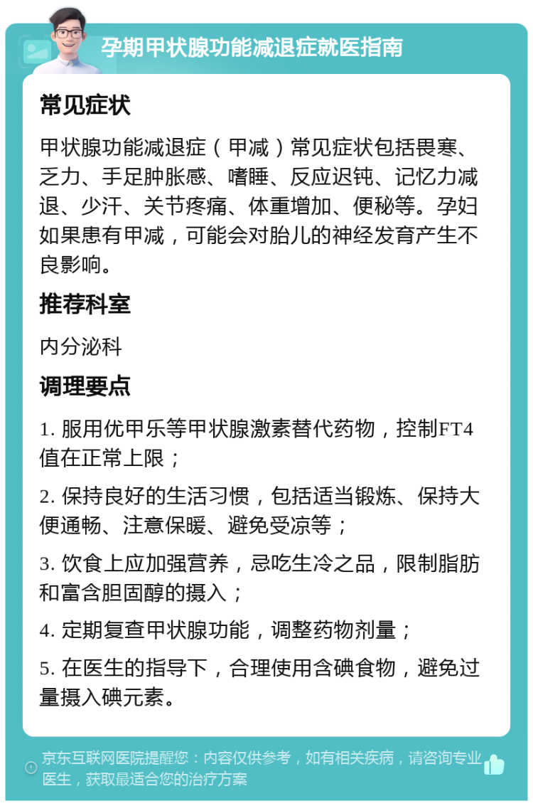 孕期甲状腺功能减退症就医指南 常见症状 甲状腺功能减退症（甲减）常见症状包括畏寒、乏力、手足肿胀感、嗜睡、反应迟钝、记忆力减退、少汗、关节疼痛、体重增加、便秘等。孕妇如果患有甲减，可能会对胎儿的神经发育产生不良影响。 推荐科室 内分泌科 调理要点 1. 服用优甲乐等甲状腺激素替代药物，控制FT4值在正常上限； 2. 保持良好的生活习惯，包括适当锻炼、保持大便通畅、注意保暖、避免受凉等； 3. 饮食上应加强营养，忌吃生冷之品，限制脂肪和富含胆固醇的摄入； 4. 定期复查甲状腺功能，调整药物剂量； 5. 在医生的指导下，合理使用含碘食物，避免过量摄入碘元素。