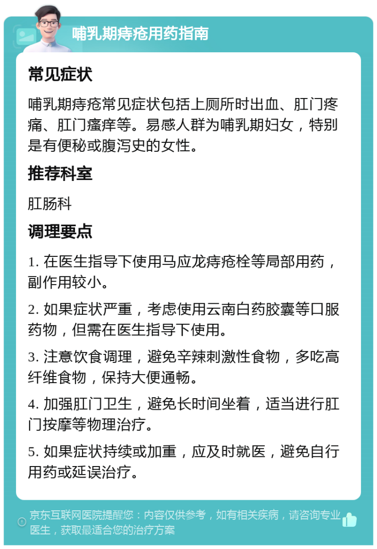 哺乳期痔疮用药指南 常见症状 哺乳期痔疮常见症状包括上厕所时出血、肛门疼痛、肛门瘙痒等。易感人群为哺乳期妇女，特别是有便秘或腹泻史的女性。 推荐科室 肛肠科 调理要点 1. 在医生指导下使用马应龙痔疮栓等局部用药，副作用较小。 2. 如果症状严重，考虑使用云南白药胶囊等口服药物，但需在医生指导下使用。 3. 注意饮食调理，避免辛辣刺激性食物，多吃高纤维食物，保持大便通畅。 4. 加强肛门卫生，避免长时间坐着，适当进行肛门按摩等物理治疗。 5. 如果症状持续或加重，应及时就医，避免自行用药或延误治疗。