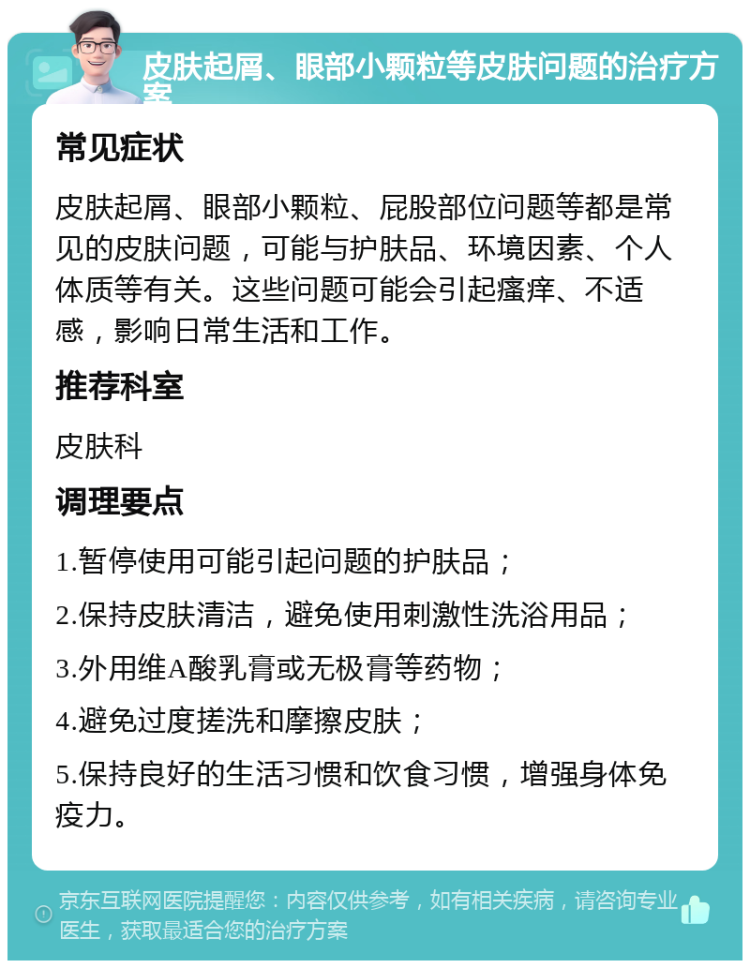 皮肤起屑、眼部小颗粒等皮肤问题的治疗方案 常见症状 皮肤起屑、眼部小颗粒、屁股部位问题等都是常见的皮肤问题，可能与护肤品、环境因素、个人体质等有关。这些问题可能会引起瘙痒、不适感，影响日常生活和工作。 推荐科室 皮肤科 调理要点 1.暂停使用可能引起问题的护肤品； 2.保持皮肤清洁，避免使用刺激性洗浴用品； 3.外用维A酸乳膏或无极膏等药物； 4.避免过度搓洗和摩擦皮肤； 5.保持良好的生活习惯和饮食习惯，增强身体免疫力。