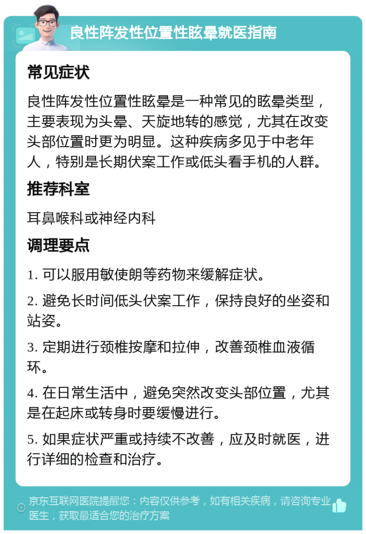 良性阵发性位置性眩晕就医指南 常见症状 良性阵发性位置性眩晕是一种常见的眩晕类型，主要表现为头晕、天旋地转的感觉，尤其在改变头部位置时更为明显。这种疾病多见于中老年人，特别是长期伏案工作或低头看手机的人群。 推荐科室 耳鼻喉科或神经内科 调理要点 1. 可以服用敏使朗等药物来缓解症状。 2. 避免长时间低头伏案工作，保持良好的坐姿和站姿。 3. 定期进行颈椎按摩和拉伸，改善颈椎血液循环。 4. 在日常生活中，避免突然改变头部位置，尤其是在起床或转身时要缓慢进行。 5. 如果症状严重或持续不改善，应及时就医，进行详细的检查和治疗。