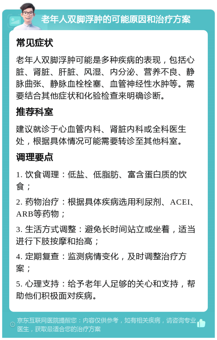 老年人双脚浮肿的可能原因和治疗方案 常见症状 老年人双脚浮肿可能是多种疾病的表现，包括心脏、肾脏、肝脏、风湿、内分泌、营养不良、静脉曲张、静脉血栓栓塞、血管神经性水肿等。需要结合其他症状和化验检查来明确诊断。 推荐科室 建议就诊于心血管内科、肾脏内科或全科医生处，根据具体情况可能需要转诊至其他科室。 调理要点 1. 饮食调理：低盐、低脂肪、富含蛋白质的饮食； 2. 药物治疗：根据具体疾病选用利尿剂、ACEI、ARB等药物； 3. 生活方式调整：避免长时间站立或坐着，适当进行下肢按摩和抬高； 4. 定期复查：监测病情变化，及时调整治疗方案； 5. 心理支持：给予老年人足够的关心和支持，帮助他们积极面对疾病。