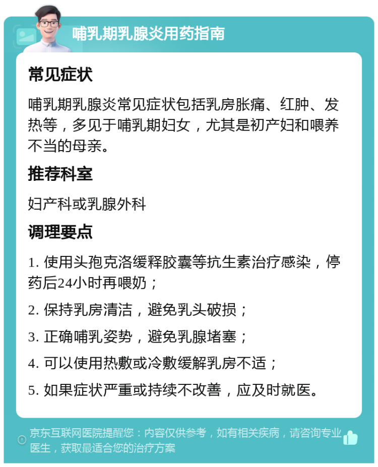 哺乳期乳腺炎用药指南 常见症状 哺乳期乳腺炎常见症状包括乳房胀痛、红肿、发热等，多见于哺乳期妇女，尤其是初产妇和喂养不当的母亲。 推荐科室 妇产科或乳腺外科 调理要点 1. 使用头孢克洛缓释胶囊等抗生素治疗感染，停药后24小时再喂奶； 2. 保持乳房清洁，避免乳头破损； 3. 正确哺乳姿势，避免乳腺堵塞； 4. 可以使用热敷或冷敷缓解乳房不适； 5. 如果症状严重或持续不改善，应及时就医。