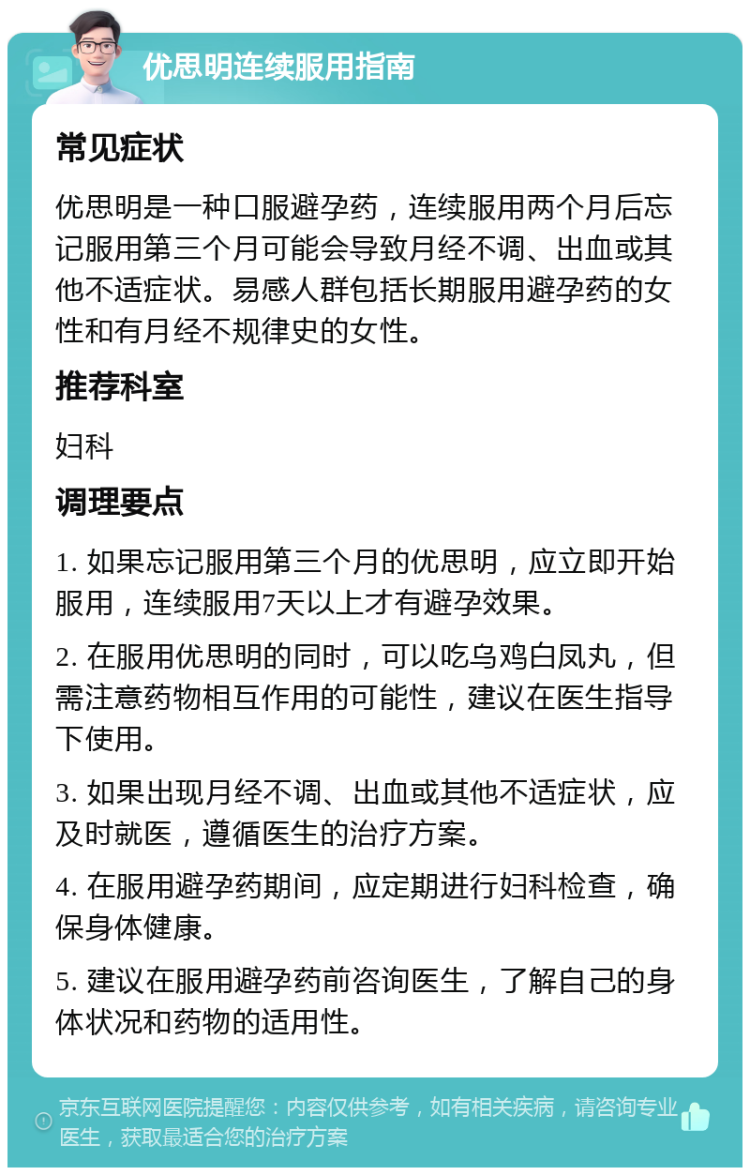 优思明连续服用指南 常见症状 优思明是一种口服避孕药，连续服用两个月后忘记服用第三个月可能会导致月经不调、出血或其他不适症状。易感人群包括长期服用避孕药的女性和有月经不规律史的女性。 推荐科室 妇科 调理要点 1. 如果忘记服用第三个月的优思明，应立即开始服用，连续服用7天以上才有避孕效果。 2. 在服用优思明的同时，可以吃乌鸡白凤丸，但需注意药物相互作用的可能性，建议在医生指导下使用。 3. 如果出现月经不调、出血或其他不适症状，应及时就医，遵循医生的治疗方案。 4. 在服用避孕药期间，应定期进行妇科检查，确保身体健康。 5. 建议在服用避孕药前咨询医生，了解自己的身体状况和药物的适用性。