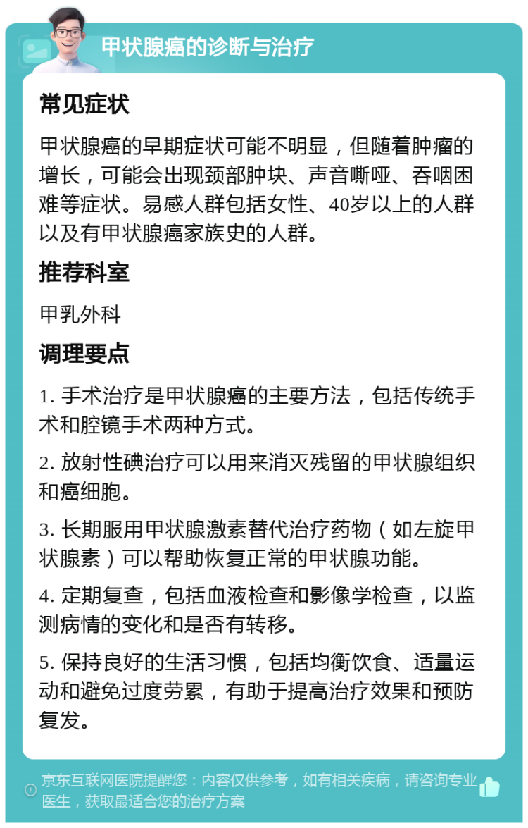 甲状腺癌的诊断与治疗 常见症状 甲状腺癌的早期症状可能不明显，但随着肿瘤的增长，可能会出现颈部肿块、声音嘶哑、吞咽困难等症状。易感人群包括女性、40岁以上的人群以及有甲状腺癌家族史的人群。 推荐科室 甲乳外科 调理要点 1. 手术治疗是甲状腺癌的主要方法，包括传统手术和腔镜手术两种方式。 2. 放射性碘治疗可以用来消灭残留的甲状腺组织和癌细胞。 3. 长期服用甲状腺激素替代治疗药物（如左旋甲状腺素）可以帮助恢复正常的甲状腺功能。 4. 定期复查，包括血液检查和影像学检查，以监测病情的变化和是否有转移。 5. 保持良好的生活习惯，包括均衡饮食、适量运动和避免过度劳累，有助于提高治疗效果和预防复发。