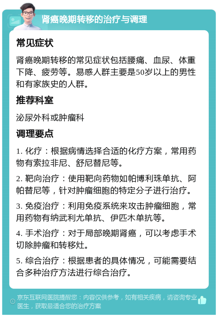 肾癌晚期转移的治疗与调理 常见症状 肾癌晚期转移的常见症状包括腰痛、血尿、体重下降、疲劳等。易感人群主要是50岁以上的男性和有家族史的人群。 推荐科室 泌尿外科或肿瘤科 调理要点 1. 化疗：根据病情选择合适的化疗方案，常用药物有索拉非尼、舒尼替尼等。 2. 靶向治疗：使用靶向药物如帕博利珠单抗、阿帕替尼等，针对肿瘤细胞的特定分子进行治疗。 3. 免疫治疗：利用免疫系统来攻击肿瘤细胞，常用药物有纳武利尤单抗、伊匹木单抗等。 4. 手术治疗：对于局部晚期肾癌，可以考虑手术切除肿瘤和转移灶。 5. 综合治疗：根据患者的具体情况，可能需要结合多种治疗方法进行综合治疗。