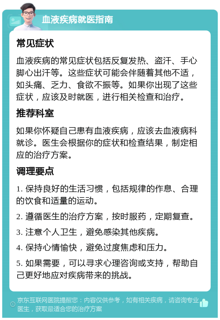 血液疾病就医指南 常见症状 血液疾病的常见症状包括反复发热、盗汗、手心脚心出汗等。这些症状可能会伴随着其他不适，如头痛、乏力、食欲不振等。如果你出现了这些症状，应该及时就医，进行相关检查和治疗。 推荐科室 如果你怀疑自己患有血液疾病，应该去血液病科就诊。医生会根据你的症状和检查结果，制定相应的治疗方案。 调理要点 1. 保持良好的生活习惯，包括规律的作息、合理的饮食和适量的运动。 2. 遵循医生的治疗方案，按时服药，定期复查。 3. 注意个人卫生，避免感染其他疾病。 4. 保持心情愉快，避免过度焦虑和压力。 5. 如果需要，可以寻求心理咨询或支持，帮助自己更好地应对疾病带来的挑战。