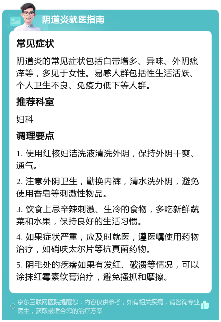 阴道炎就医指南 常见症状 阴道炎的常见症状包括白带增多、异味、外阴瘙痒等，多见于女性。易感人群包括性生活活跃、个人卫生不良、免疫力低下等人群。 推荐科室 妇科 调理要点 1. 使用红核妇洁洗液清洗外阴，保持外阴干爽、通气。 2. 注意外阴卫生，勤换内裤，清水洗外阴，避免使用香皂等刺激性物品。 3. 饮食上忌辛辣刺激、生冷的食物，多吃新鲜蔬菜和水果，保持良好的生活习惯。 4. 如果症状严重，应及时就医，遵医嘱使用药物治疗，如硝呋太尔片等抗真菌药物。 5. 阴毛处的疙瘩如果有发红、破溃等情况，可以涂抹红霉素软膏治疗，避免搔抓和摩擦。