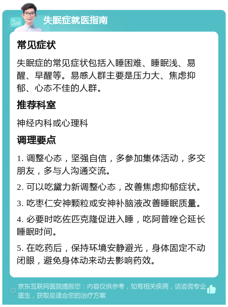 失眠症就医指南 常见症状 失眠症的常见症状包括入睡困难、睡眠浅、易醒、早醒等。易感人群主要是压力大、焦虑抑郁、心态不佳的人群。 推荐科室 神经内科或心理科 调理要点 1. 调整心态，坚强自信，多参加集体活动，多交朋友，多与人沟通交流。 2. 可以吃黛力新调整心态，改善焦虑抑郁症状。 3. 吃枣仁安神颗粒或安神补脑液改善睡眠质量。 4. 必要时吃佐匹克隆促进入睡，吃阿普唑仑延长睡眠时间。 5. 在吃药后，保持环境安静避光，身体固定不动闭眼，避免身体动来动去影响药效。