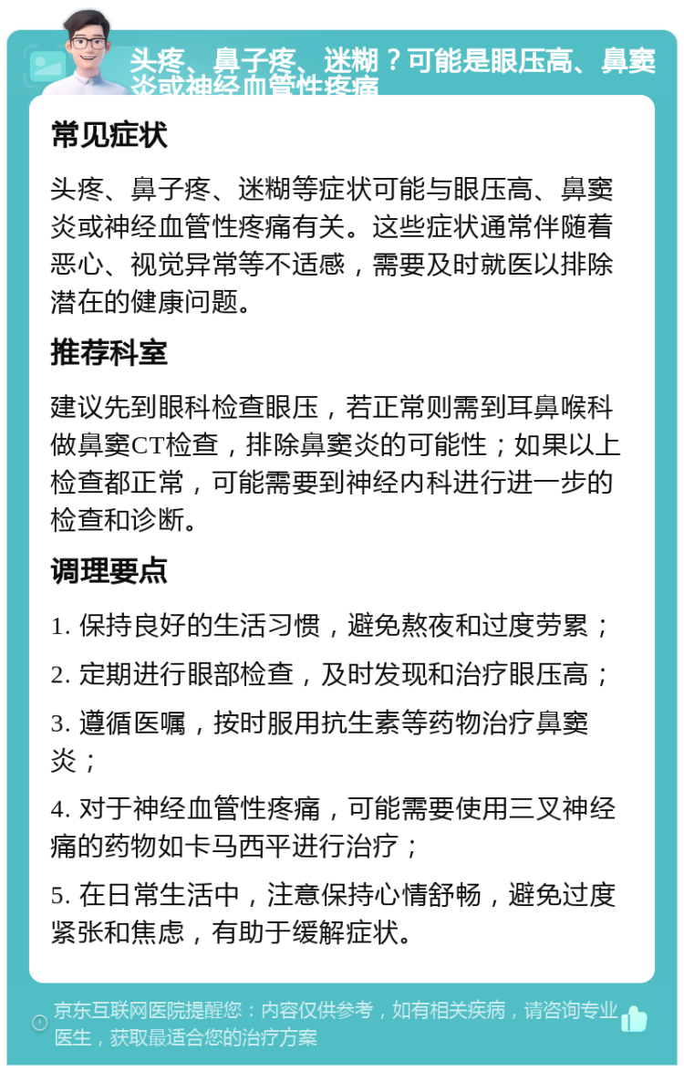 头疼、鼻子疼、迷糊？可能是眼压高、鼻窦炎或神经血管性疼痛 常见症状 头疼、鼻子疼、迷糊等症状可能与眼压高、鼻窦炎或神经血管性疼痛有关。这些症状通常伴随着恶心、视觉异常等不适感，需要及时就医以排除潜在的健康问题。 推荐科室 建议先到眼科检查眼压，若正常则需到耳鼻喉科做鼻窦CT检查，排除鼻窦炎的可能性；如果以上检查都正常，可能需要到神经内科进行进一步的检查和诊断。 调理要点 1. 保持良好的生活习惯，避免熬夜和过度劳累； 2. 定期进行眼部检查，及时发现和治疗眼压高； 3. 遵循医嘱，按时服用抗生素等药物治疗鼻窦炎； 4. 对于神经血管性疼痛，可能需要使用三叉神经痛的药物如卡马西平进行治疗； 5. 在日常生活中，注意保持心情舒畅，避免过度紧张和焦虑，有助于缓解症状。