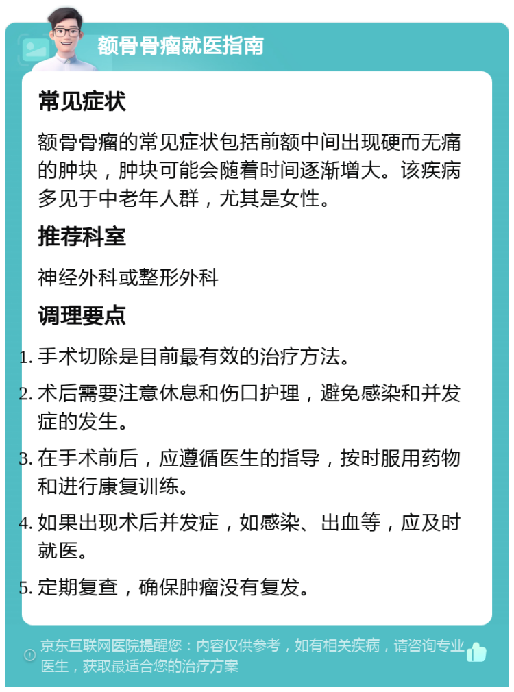 额骨骨瘤就医指南 常见症状 额骨骨瘤的常见症状包括前额中间出现硬而无痛的肿块，肿块可能会随着时间逐渐增大。该疾病多见于中老年人群，尤其是女性。 推荐科室 神经外科或整形外科 调理要点 手术切除是目前最有效的治疗方法。 术后需要注意休息和伤口护理，避免感染和并发症的发生。 在手术前后，应遵循医生的指导，按时服用药物和进行康复训练。 如果出现术后并发症，如感染、出血等，应及时就医。 定期复查，确保肿瘤没有复发。