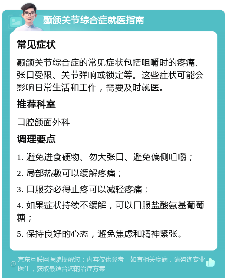 颞颌关节综合症就医指南 常见症状 颞颌关节综合症的常见症状包括咀嚼时的疼痛、张口受限、关节弹响或锁定等。这些症状可能会影响日常生活和工作，需要及时就医。 推荐科室 口腔颌面外科 调理要点 1. 避免进食硬物、勿大张口、避免偏侧咀嚼； 2. 局部热敷可以缓解疼痛； 3. 口服芬必得止疼可以减轻疼痛； 4. 如果症状持续不缓解，可以口服盐酸氨基葡萄糖； 5. 保持良好的心态，避免焦虑和精神紧张。