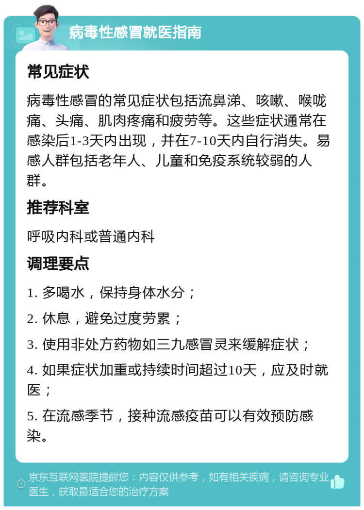 病毒性感冒就医指南 常见症状 病毒性感冒的常见症状包括流鼻涕、咳嗽、喉咙痛、头痛、肌肉疼痛和疲劳等。这些症状通常在感染后1-3天内出现，并在7-10天内自行消失。易感人群包括老年人、儿童和免疫系统较弱的人群。 推荐科室 呼吸内科或普通内科 调理要点 1. 多喝水，保持身体水分； 2. 休息，避免过度劳累； 3. 使用非处方药物如三九感冒灵来缓解症状； 4. 如果症状加重或持续时间超过10天，应及时就医； 5. 在流感季节，接种流感疫苗可以有效预防感染。