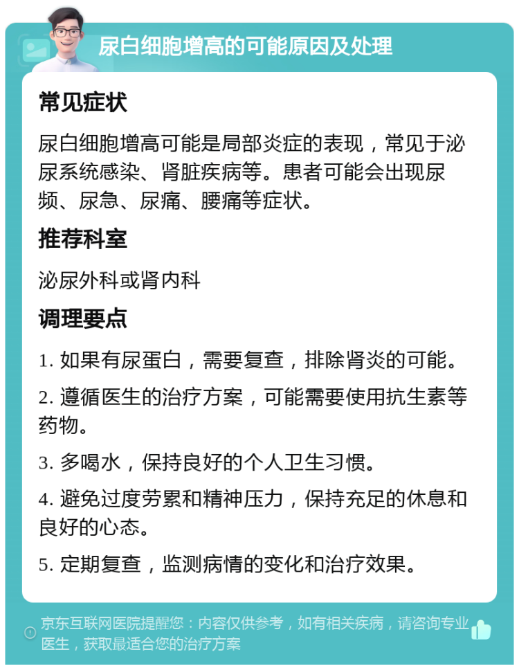 尿白细胞增高的可能原因及处理 常见症状 尿白细胞增高可能是局部炎症的表现，常见于泌尿系统感染、肾脏疾病等。患者可能会出现尿频、尿急、尿痛、腰痛等症状。 推荐科室 泌尿外科或肾内科 调理要点 1. 如果有尿蛋白，需要复查，排除肾炎的可能。 2. 遵循医生的治疗方案，可能需要使用抗生素等药物。 3. 多喝水，保持良好的个人卫生习惯。 4. 避免过度劳累和精神压力，保持充足的休息和良好的心态。 5. 定期复查，监测病情的变化和治疗效果。