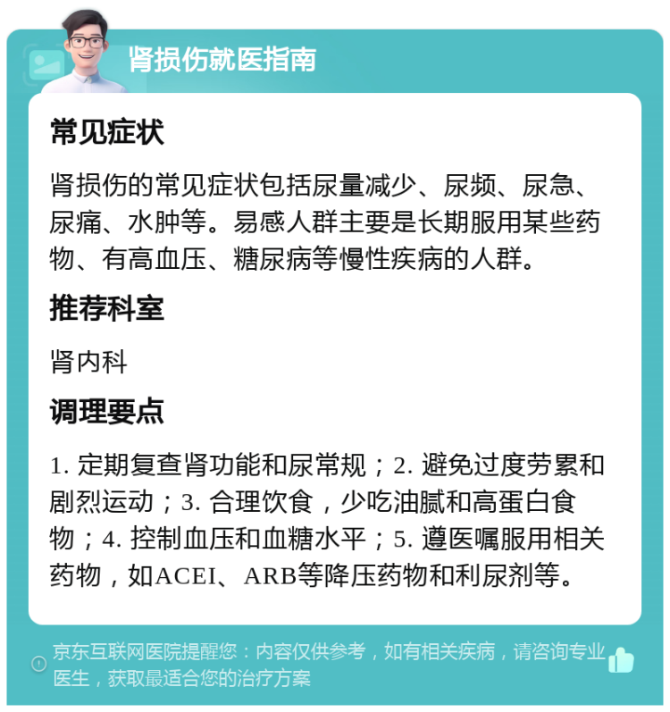 肾损伤就医指南 常见症状 肾损伤的常见症状包括尿量减少、尿频、尿急、尿痛、水肿等。易感人群主要是长期服用某些药物、有高血压、糖尿病等慢性疾病的人群。 推荐科室 肾内科 调理要点 1. 定期复查肾功能和尿常规；2. 避免过度劳累和剧烈运动；3. 合理饮食，少吃油腻和高蛋白食物；4. 控制血压和血糖水平；5. 遵医嘱服用相关药物，如ACEI、ARB等降压药物和利尿剂等。