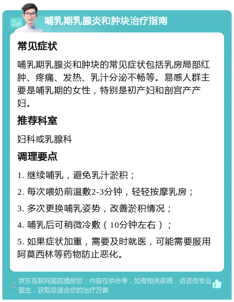 哺乳期乳腺炎和肿块治疗指南 常见症状 哺乳期乳腺炎和肿块的常见症状包括乳房局部红肿、疼痛、发热、乳汁分泌不畅等。易感人群主要是哺乳期的女性，特别是初产妇和剖宫产产妇。 推荐科室 妇科或乳腺科 调理要点 1. 继续哺乳，避免乳汁淤积； 2. 每次喂奶前温敷2-3分钟，轻轻按摩乳房； 3. 多次更换哺乳姿势，改善淤积情况； 4. 哺乳后可稍微冷敷（10分钟左右）； 5. 如果症状加重，需要及时就医，可能需要服用阿莫西林等药物防止恶化。