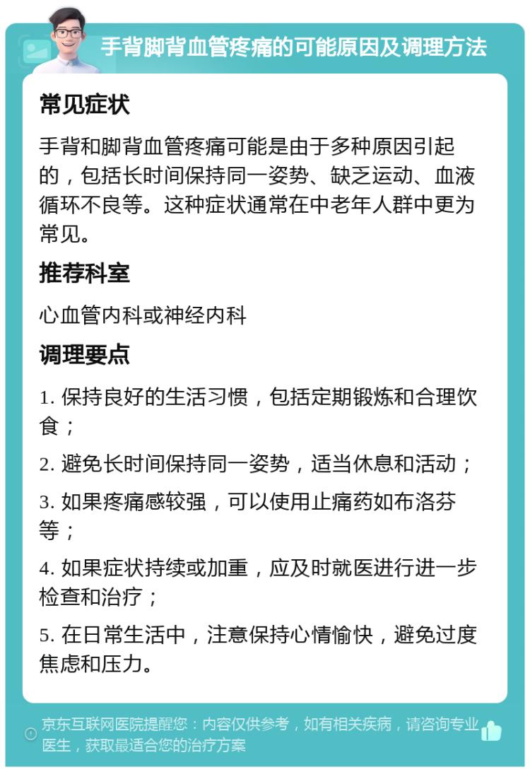 手背脚背血管疼痛的可能原因及调理方法 常见症状 手背和脚背血管疼痛可能是由于多种原因引起的，包括长时间保持同一姿势、缺乏运动、血液循环不良等。这种症状通常在中老年人群中更为常见。 推荐科室 心血管内科或神经内科 调理要点 1. 保持良好的生活习惯，包括定期锻炼和合理饮食； 2. 避免长时间保持同一姿势，适当休息和活动； 3. 如果疼痛感较强，可以使用止痛药如布洛芬等； 4. 如果症状持续或加重，应及时就医进行进一步检查和治疗； 5. 在日常生活中，注意保持心情愉快，避免过度焦虑和压力。