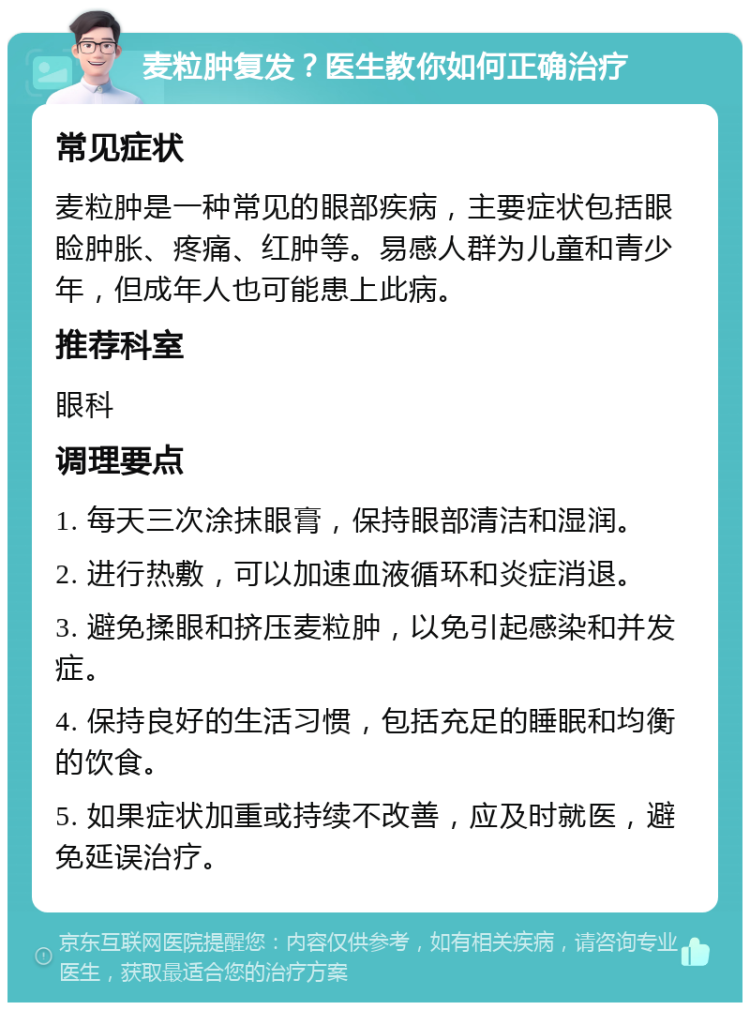 麦粒肿复发？医生教你如何正确治疗 常见症状 麦粒肿是一种常见的眼部疾病，主要症状包括眼睑肿胀、疼痛、红肿等。易感人群为儿童和青少年，但成年人也可能患上此病。 推荐科室 眼科 调理要点 1. 每天三次涂抹眼膏，保持眼部清洁和湿润。 2. 进行热敷，可以加速血液循环和炎症消退。 3. 避免揉眼和挤压麦粒肿，以免引起感染和并发症。 4. 保持良好的生活习惯，包括充足的睡眠和均衡的饮食。 5. 如果症状加重或持续不改善，应及时就医，避免延误治疗。