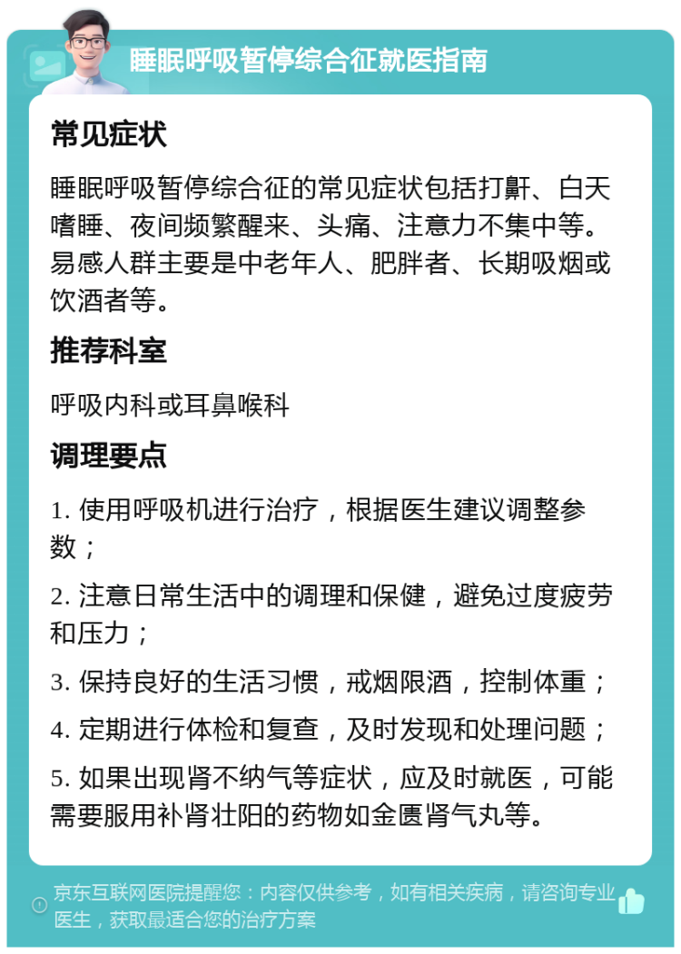 睡眠呼吸暂停综合征就医指南 常见症状 睡眠呼吸暂停综合征的常见症状包括打鼾、白天嗜睡、夜间频繁醒来、头痛、注意力不集中等。易感人群主要是中老年人、肥胖者、长期吸烟或饮酒者等。 推荐科室 呼吸内科或耳鼻喉科 调理要点 1. 使用呼吸机进行治疗，根据医生建议调整参数； 2. 注意日常生活中的调理和保健，避免过度疲劳和压力； 3. 保持良好的生活习惯，戒烟限酒，控制体重； 4. 定期进行体检和复查，及时发现和处理问题； 5. 如果出现肾不纳气等症状，应及时就医，可能需要服用补肾壮阳的药物如金匮肾气丸等。