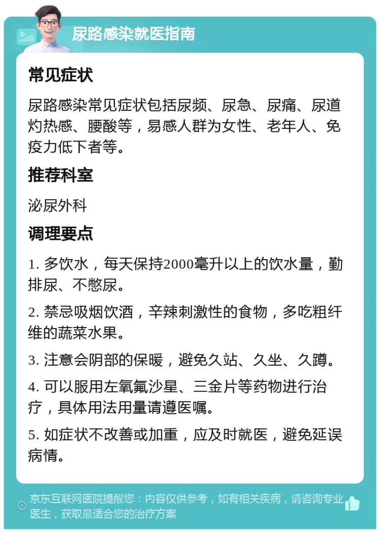 尿路感染就医指南 常见症状 尿路感染常见症状包括尿频、尿急、尿痛、尿道灼热感、腰酸等，易感人群为女性、老年人、免疫力低下者等。 推荐科室 泌尿外科 调理要点 1. 多饮水，每天保持2000毫升以上的饮水量，勤排尿、不憋尿。 2. 禁忌吸烟饮酒，辛辣刺激性的食物，多吃粗纤维的蔬菜水果。 3. 注意会阴部的保暖，避免久站、久坐、久蹲。 4. 可以服用左氧氟沙星、三金片等药物进行治疗，具体用法用量请遵医嘱。 5. 如症状不改善或加重，应及时就医，避免延误病情。