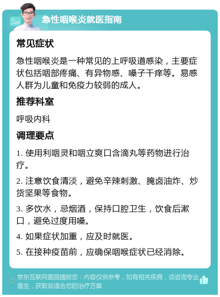 急性咽喉炎就医指南 常见症状 急性咽喉炎是一种常见的上呼吸道感染，主要症状包括咽部疼痛、有异物感、嗓子干痒等。易感人群为儿童和免疫力较弱的成人。 推荐科室 呼吸内科 调理要点 1. 使用利咽灵和咽立爽口含滴丸等药物进行治疗。 2. 注意饮食清淡，避免辛辣刺激、腌卤油炸、炒货坚果等食物。 3. 多饮水，忌烟酒，保持口腔卫生，饮食后漱口，避免过度用嗓。 4. 如果症状加重，应及时就医。 5. 在接种疫苗前，应确保咽喉症状已经消除。