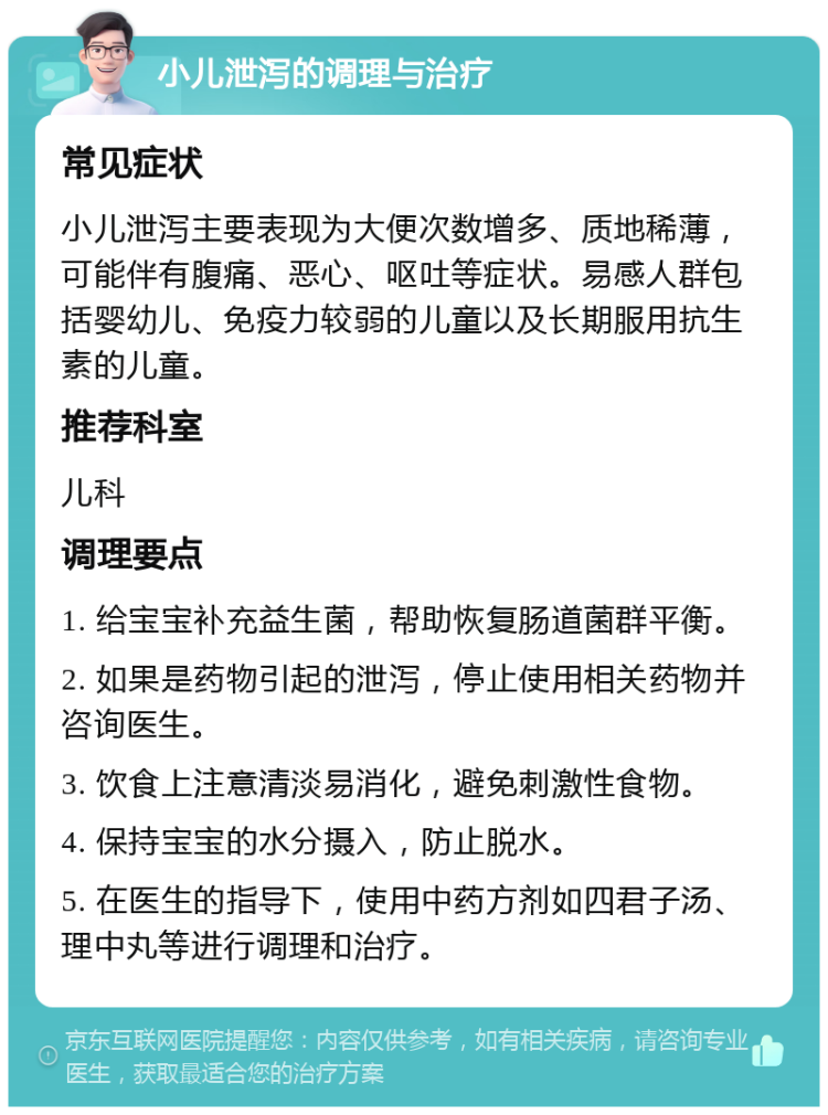 小儿泄泻的调理与治疗 常见症状 小儿泄泻主要表现为大便次数增多、质地稀薄，可能伴有腹痛、恶心、呕吐等症状。易感人群包括婴幼儿、免疫力较弱的儿童以及长期服用抗生素的儿童。 推荐科室 儿科 调理要点 1. 给宝宝补充益生菌，帮助恢复肠道菌群平衡。 2. 如果是药物引起的泄泻，停止使用相关药物并咨询医生。 3. 饮食上注意清淡易消化，避免刺激性食物。 4. 保持宝宝的水分摄入，防止脱水。 5. 在医生的指导下，使用中药方剂如四君子汤、理中丸等进行调理和治疗。