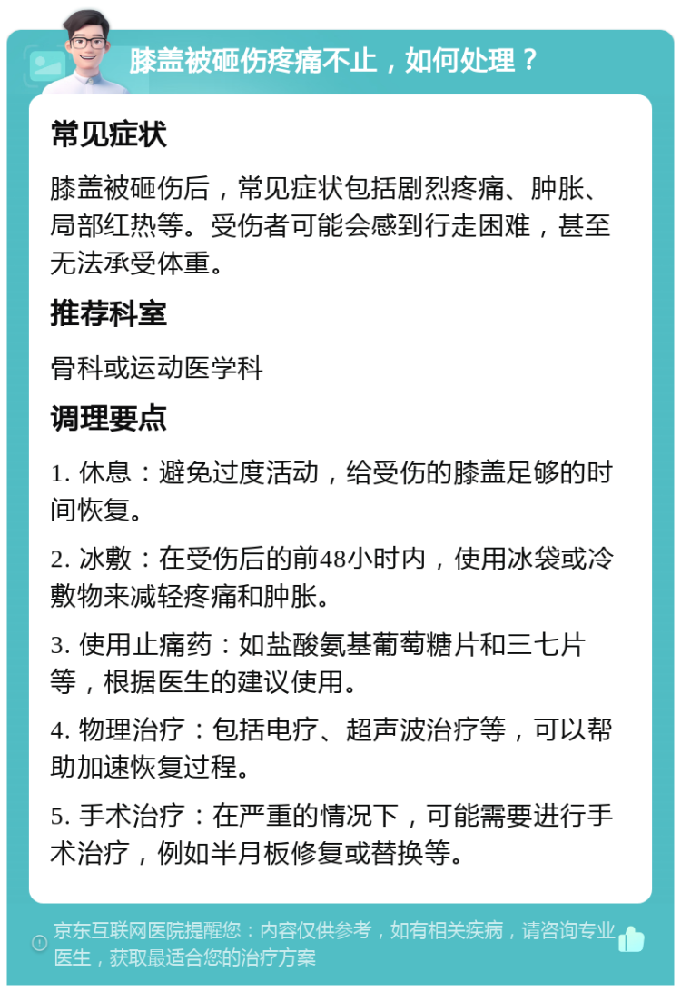 膝盖被砸伤疼痛不止，如何处理？ 常见症状 膝盖被砸伤后，常见症状包括剧烈疼痛、肿胀、局部红热等。受伤者可能会感到行走困难，甚至无法承受体重。 推荐科室 骨科或运动医学科 调理要点 1. 休息：避免过度活动，给受伤的膝盖足够的时间恢复。 2. 冰敷：在受伤后的前48小时内，使用冰袋或冷敷物来减轻疼痛和肿胀。 3. 使用止痛药：如盐酸氨基葡萄糖片和三七片等，根据医生的建议使用。 4. 物理治疗：包括电疗、超声波治疗等，可以帮助加速恢复过程。 5. 手术治疗：在严重的情况下，可能需要进行手术治疗，例如半月板修复或替换等。