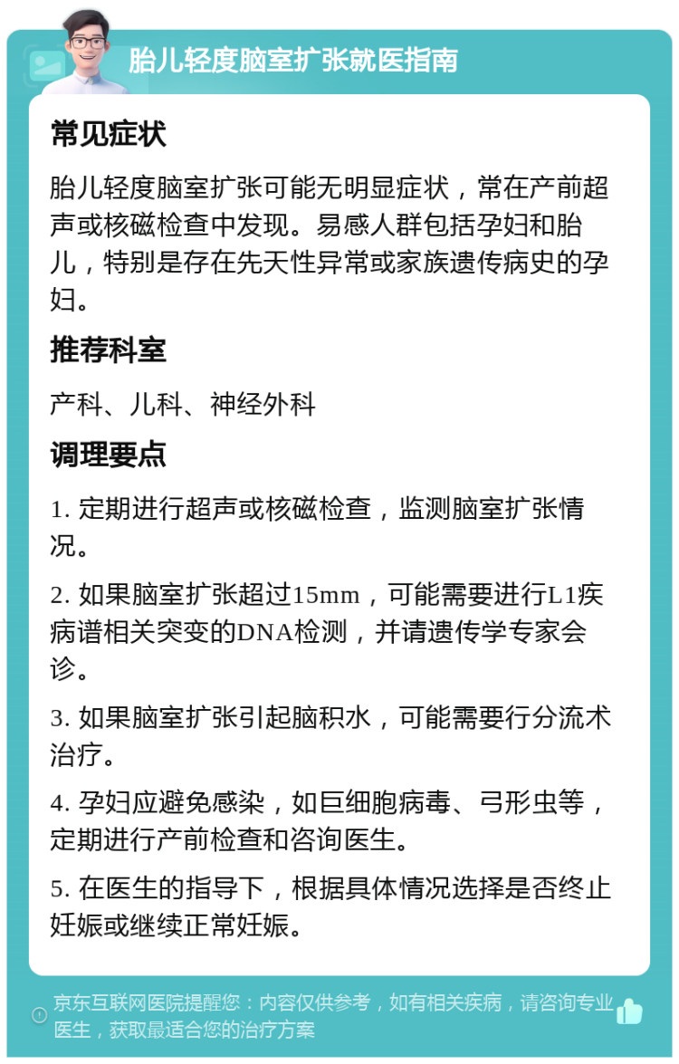 胎儿轻度脑室扩张就医指南 常见症状 胎儿轻度脑室扩张可能无明显症状，常在产前超声或核磁检查中发现。易感人群包括孕妇和胎儿，特别是存在先天性异常或家族遗传病史的孕妇。 推荐科室 产科、儿科、神经外科 调理要点 1. 定期进行超声或核磁检查，监测脑室扩张情况。 2. 如果脑室扩张超过15mm，可能需要进行L1疾病谱相关突变的DNA检测，并请遗传学专家会诊。 3. 如果脑室扩张引起脑积水，可能需要行分流术治疗。 4. 孕妇应避免感染，如巨细胞病毒、弓形虫等，定期进行产前检查和咨询医生。 5. 在医生的指导下，根据具体情况选择是否终止妊娠或继续正常妊娠。