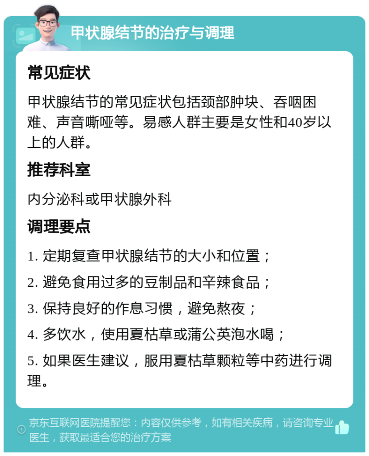 甲状腺结节的治疗与调理 常见症状 甲状腺结节的常见症状包括颈部肿块、吞咽困难、声音嘶哑等。易感人群主要是女性和40岁以上的人群。 推荐科室 内分泌科或甲状腺外科 调理要点 1. 定期复查甲状腺结节的大小和位置； 2. 避免食用过多的豆制品和辛辣食品； 3. 保持良好的作息习惯，避免熬夜； 4. 多饮水，使用夏枯草或蒲公英泡水喝； 5. 如果医生建议，服用夏枯草颗粒等中药进行调理。