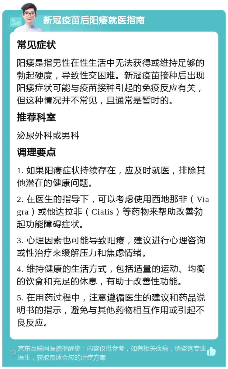 新冠疫苗后阳痿就医指南 常见症状 阳痿是指男性在性生活中无法获得或维持足够的勃起硬度，导致性交困难。新冠疫苗接种后出现阳痿症状可能与疫苗接种引起的免疫反应有关，但这种情况并不常见，且通常是暂时的。 推荐科室 泌尿外科或男科 调理要点 1. 如果阳痿症状持续存在，应及时就医，排除其他潜在的健康问题。 2. 在医生的指导下，可以考虑使用西地那非（Viagra）或他达拉非（Cialis）等药物来帮助改善勃起功能障碍症状。 3. 心理因素也可能导致阳痿，建议进行心理咨询或性治疗来缓解压力和焦虑情绪。 4. 维持健康的生活方式，包括适量的运动、均衡的饮食和充足的休息，有助于改善性功能。 5. 在用药过程中，注意遵循医生的建议和药品说明书的指示，避免与其他药物相互作用或引起不良反应。