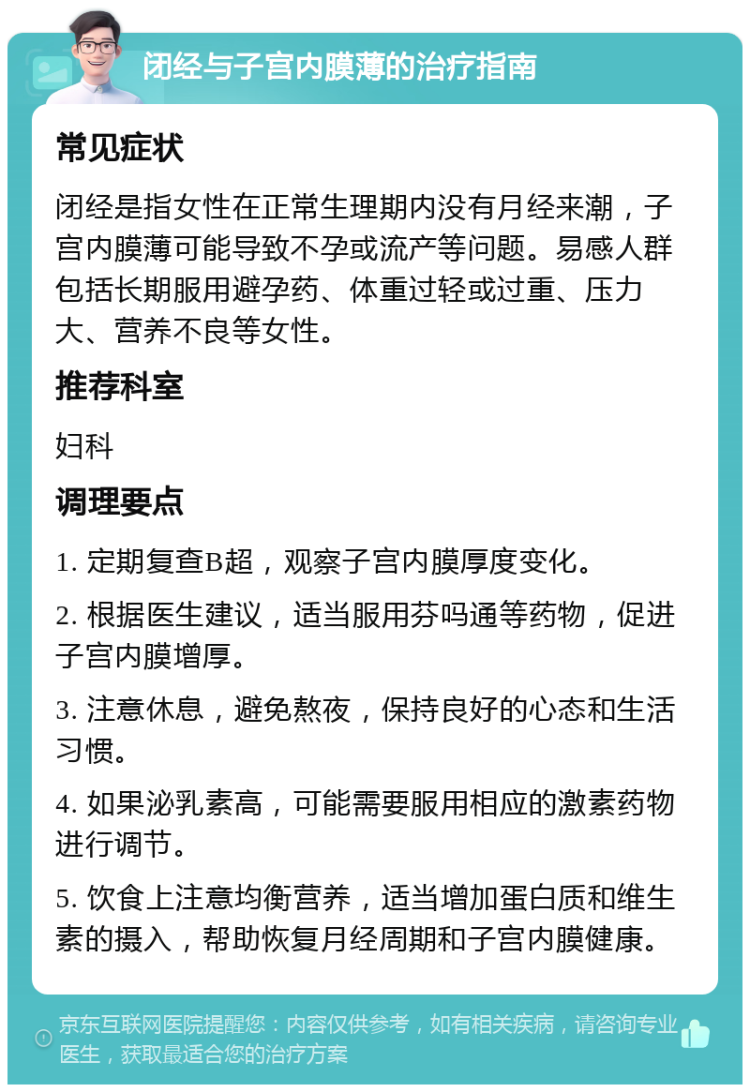 闭经与子宫内膜薄的治疗指南 常见症状 闭经是指女性在正常生理期内没有月经来潮，子宫内膜薄可能导致不孕或流产等问题。易感人群包括长期服用避孕药、体重过轻或过重、压力大、营养不良等女性。 推荐科室 妇科 调理要点 1. 定期复查B超，观察子宫内膜厚度变化。 2. 根据医生建议，适当服用芬吗通等药物，促进子宫内膜增厚。 3. 注意休息，避免熬夜，保持良好的心态和生活习惯。 4. 如果泌乳素高，可能需要服用相应的激素药物进行调节。 5. 饮食上注意均衡营养，适当增加蛋白质和维生素的摄入，帮助恢复月经周期和子宫内膜健康。