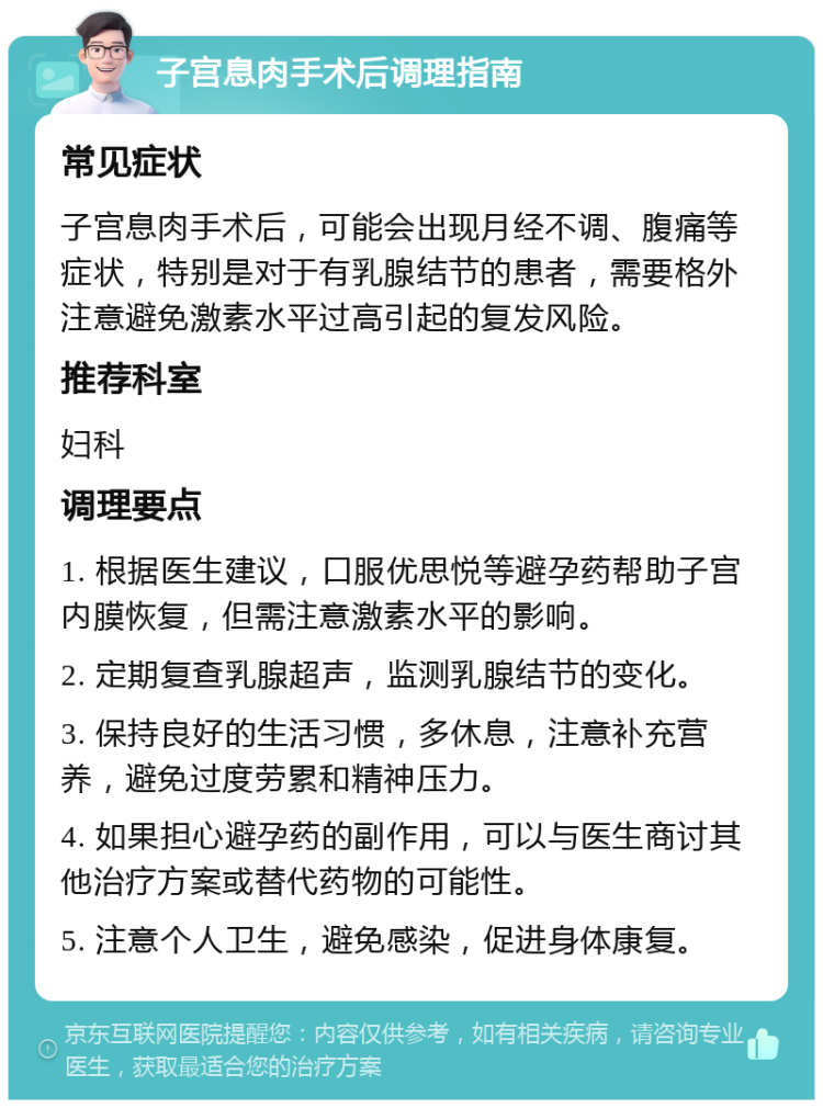 子宫息肉手术后调理指南 常见症状 子宫息肉手术后，可能会出现月经不调、腹痛等症状，特别是对于有乳腺结节的患者，需要格外注意避免激素水平过高引起的复发风险。 推荐科室 妇科 调理要点 1. 根据医生建议，口服优思悦等避孕药帮助子宫内膜恢复，但需注意激素水平的影响。 2. 定期复查乳腺超声，监测乳腺结节的变化。 3. 保持良好的生活习惯，多休息，注意补充营养，避免过度劳累和精神压力。 4. 如果担心避孕药的副作用，可以与医生商讨其他治疗方案或替代药物的可能性。 5. 注意个人卫生，避免感染，促进身体康复。