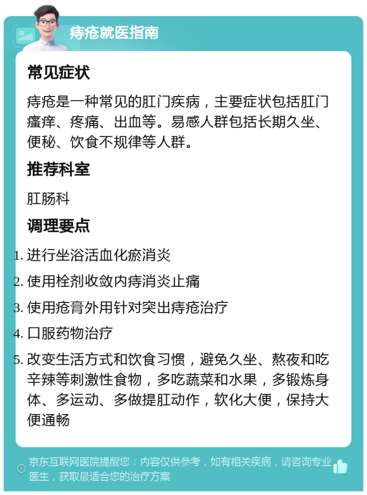 痔疮就医指南 常见症状 痔疮是一种常见的肛门疾病，主要症状包括肛门瘙痒、疼痛、出血等。易感人群包括长期久坐、便秘、饮食不规律等人群。 推荐科室 肛肠科 调理要点 进行坐浴活血化瘀消炎 使用栓剂收敛内痔消炎止痛 使用疮膏外用针对突出痔疮治疗 口服药物治疗 改变生活方式和饮食习惯，避免久坐、熬夜和吃辛辣等刺激性食物，多吃蔬菜和水果，多锻炼身体、多运动、多做提肛动作，软化大便，保持大便通畅